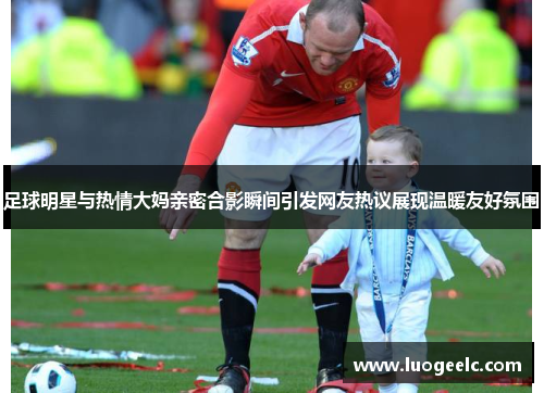 足球明星与热情大妈亲密合影瞬间引发网友热议展现温暖友好氛围