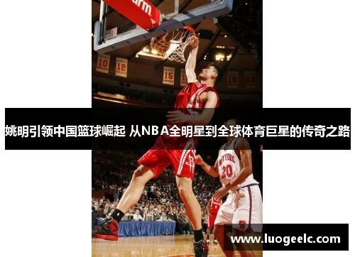 姚明引领中国篮球崛起 从NBA全明星到全球体育巨星的传奇之路