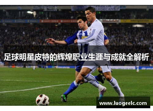 足球明星皮特的辉煌职业生涯与成就全解析